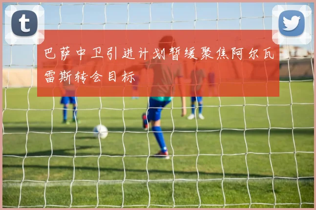 巴萨中卫引进计划暂缓聚焦阿尔瓦雷斯转会目标